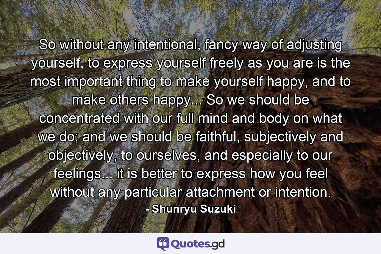 So without any intentional, fancy way of adjusting yourself, to express yourself freely as you are is the most important thing to make yourself happy, and to make others happy... So we should be concentrated with our full mind and body on what we do; and we should be faithful, subjectively and objectively, to ourselves, and especially to our feelings... it is better to express how you feel without any particular attachment or intention. - Quote by Shunryu Suzuki