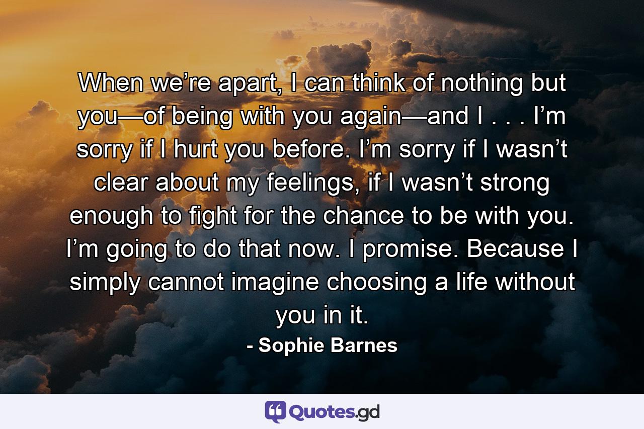 When we’re apart, I can think of nothing but you—of being with you again—and I . . . I’m sorry if I hurt you before. I’m sorry if I wasn’t clear about my feelings, if I wasn’t strong enough to fight for the chance to be with you. I’m going to do that now. I promise. Because I simply cannot imagine choosing a life without you in it. - Quote by Sophie Barnes