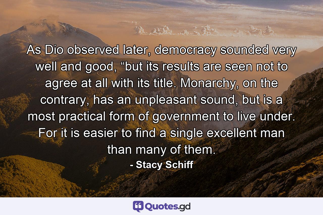 As Dio observed later, democracy sounded very well and good, “but its results are seen not to agree at all with its title. Monarchy, on the contrary, has an unpleasant sound, but is a most practical form of government to live under. For it is easier to find a single excellent man than many of them. - Quote by Stacy Schiff