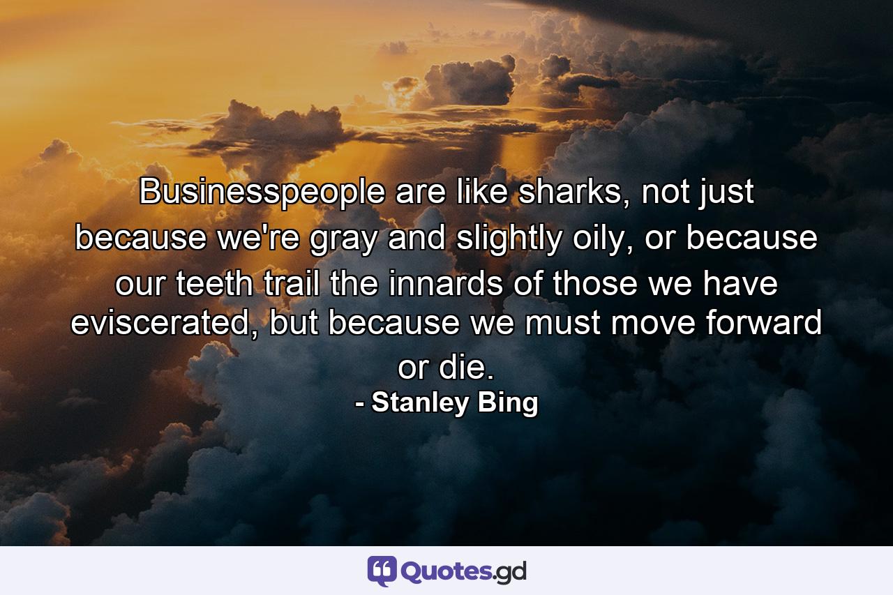 Businesspeople are like sharks, not just because we're gray and slightly oily, or because our teeth trail the innards of those we have eviscerated, but because we must move forward or die. - Quote by Stanley Bing