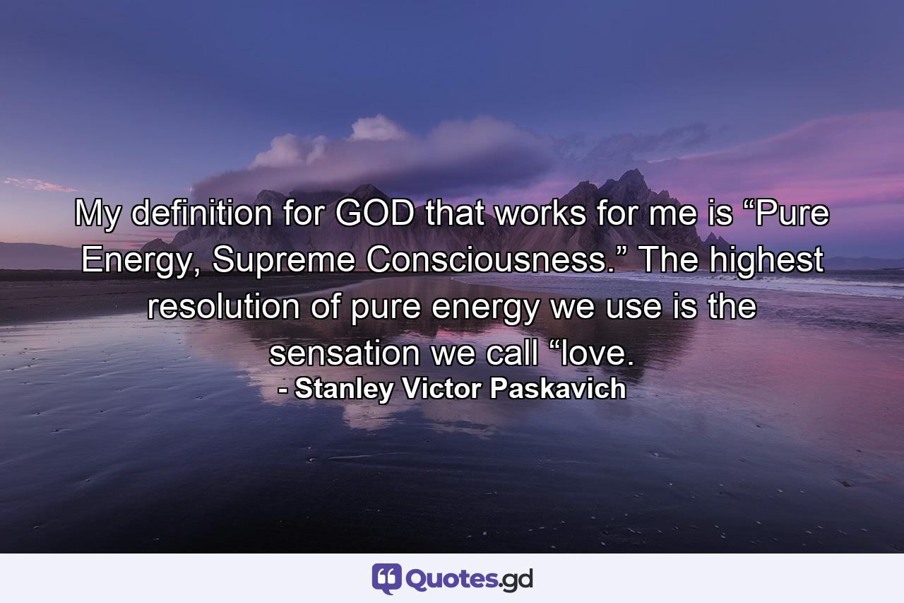 My definition for GOD that works for me is “Pure Energy, Supreme Consciousness.” The highest resolution of pure energy we use is the sensation we call “love. - Quote by Stanley Victor Paskavich