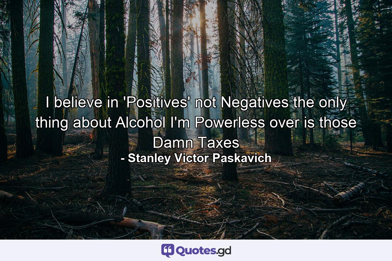 I believe in 'Positives' not Negatives the only thing about Alcohol I'm Powerless over is those Damn Taxes - Quote by Stanley Victor Paskavich