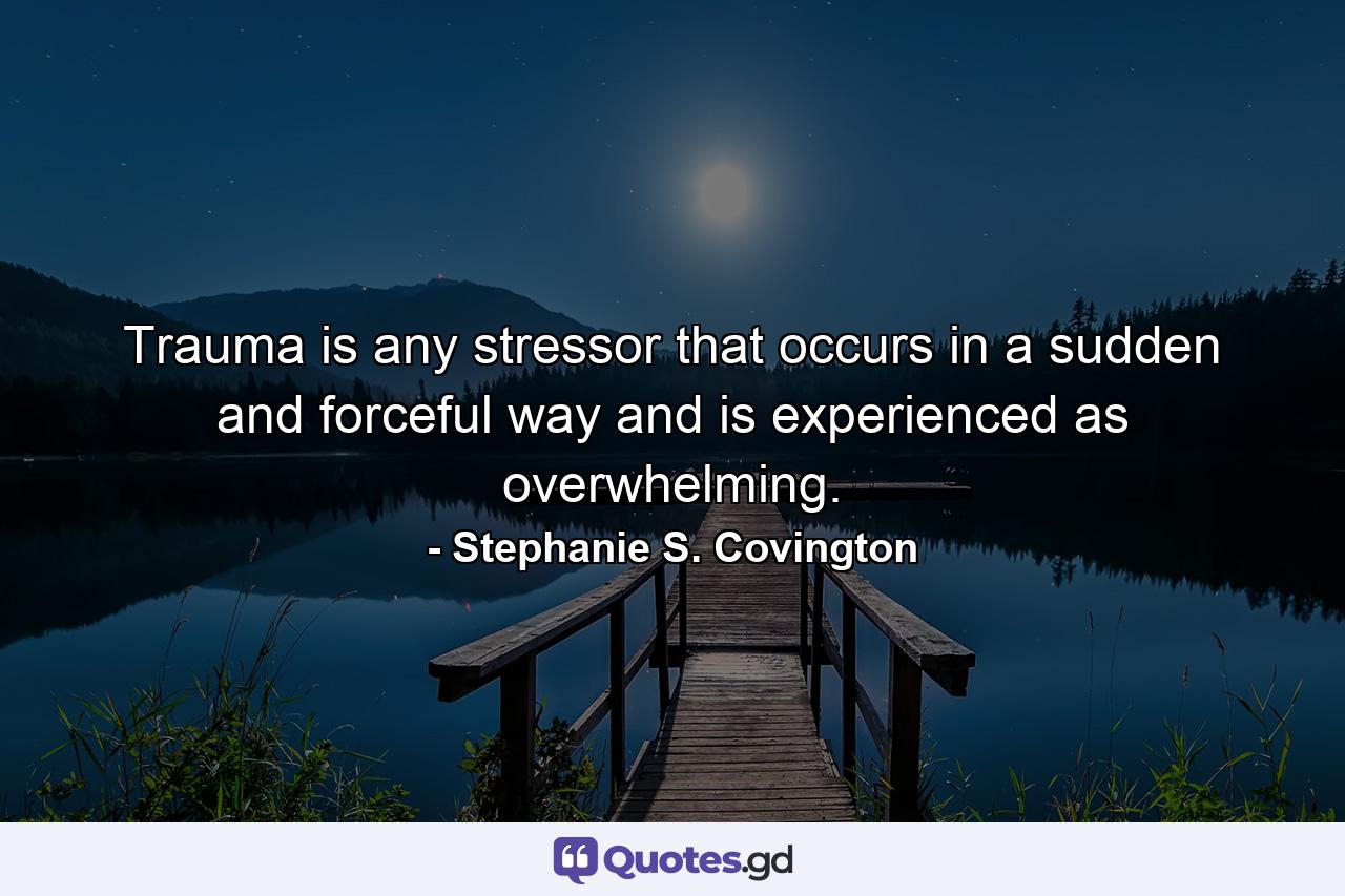 Trauma is any stressor that occurs in a sudden and forceful way and is experienced as overwhelming. - Quote by Stephanie S. Covington