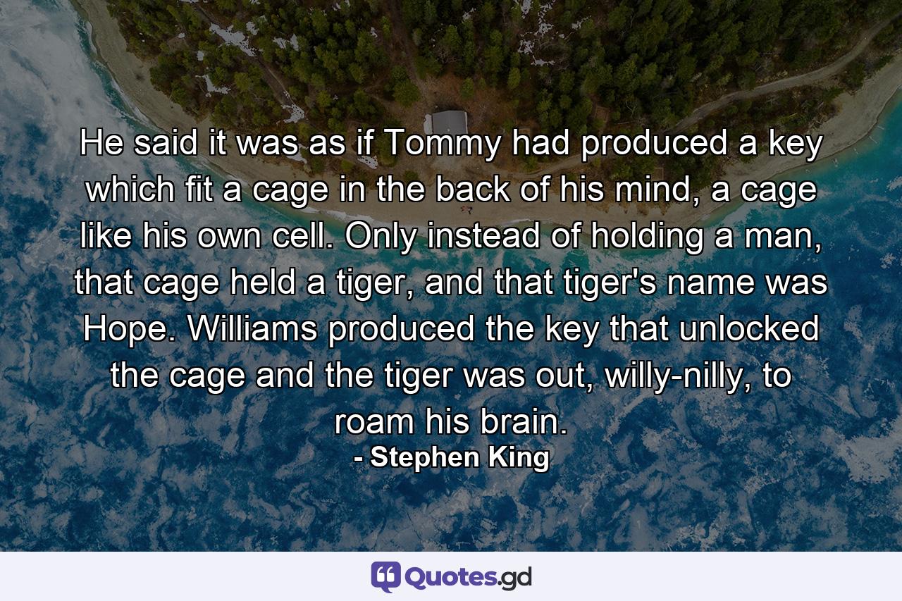 He said it was as if Tommy had produced a key which fit a cage in the back of his mind, a cage like his own cell. Only instead of holding a man, that cage held a tiger, and that tiger's name was Hope. Williams produced the key that unlocked the cage and the tiger was out, willy-nilly, to roam his brain. - Quote by Stephen King