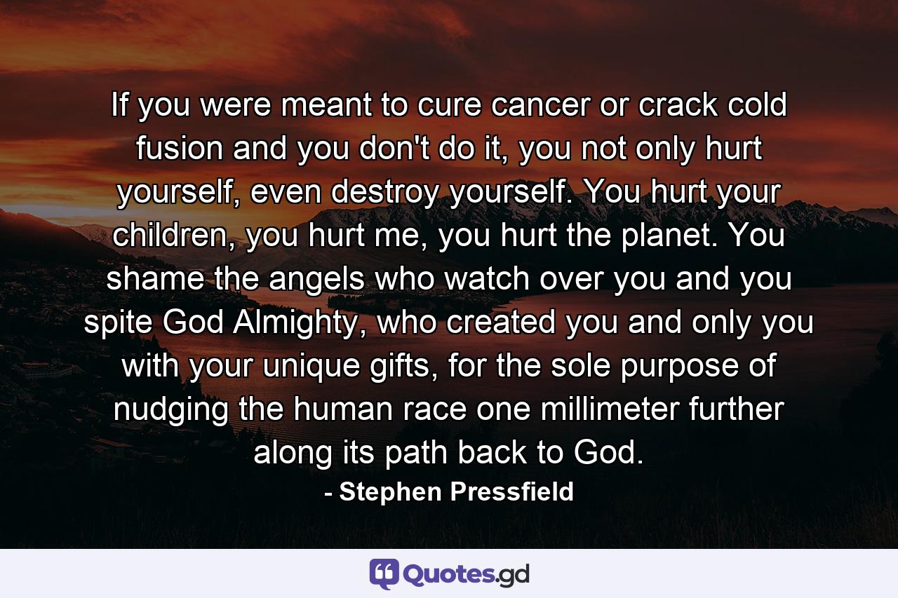 If you were meant to cure cancer or crack cold fusion and you don't do it, you not only hurt yourself, even destroy yourself. You hurt your children, you hurt me, you hurt the planet. You shame the angels who watch over you and you spite God Almighty, who created you and only you with your unique gifts, for the sole purpose of nudging the human race one millimeter further along its path back to God. - Quote by Stephen Pressfield