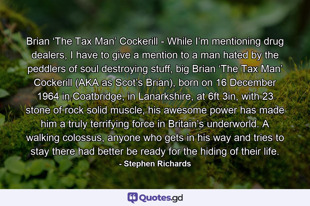 Brian ‘The Tax Man’ Cockerill - While I’m mentioning drug dealers, I have to give a mention to a man hated by the peddlers of soul destroying stuff, big Brian ‘The Tax Man’ Cockerill (AKA as Scot’s Brian), born on 16 December 1964 in Coatbridge, in Lanarkshire, at 6ft 3in, with 23 stone of rock solid muscle, his awesome power has made him a truly terrifying force in Britain’s underworld. A walking colossus, anyone who gets in his way and tries to stay there had better be ready for the hiding of their life. - Quote by Stephen Richards