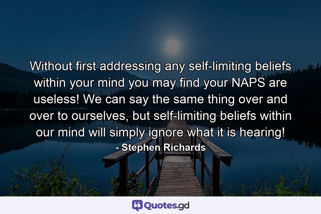 Without first addressing any self-limiting beliefs within your mind you may find your NAPS are useless! We can say the same thing over and over to ourselves, but self-limiting beliefs within our mind will simply ignore what it is hearing! - Quote by Stephen Richards