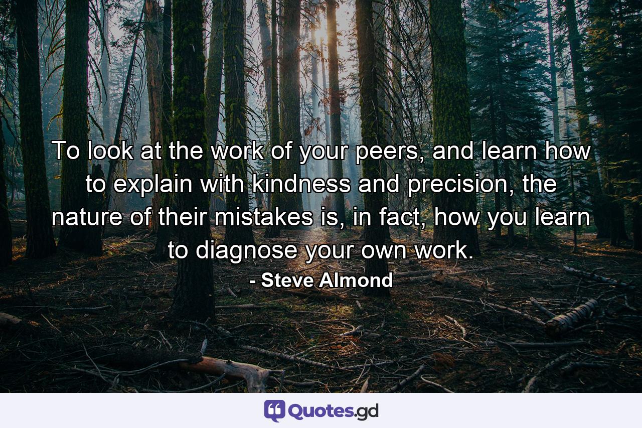 To look at the work of your peers, and learn how to explain with kindness and precision, the nature of their mistakes is, in fact, how you learn to diagnose your own work. - Quote by Steve Almond