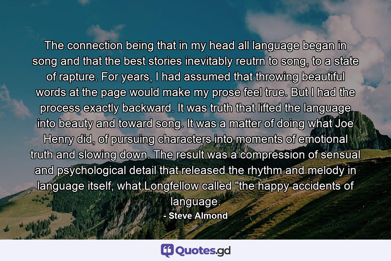 The connection being that in my head all language began in song and that the best stories inevitably reutrn to song, to a state of rapture. For years, I had assumed that throwing beautiful words at the page would make my prose feel true. But I had the process exactly backward. It was truth that lifted the language into beauty and toward song. It was a matter of doing what Joe Henry did, of pursuing characters into moments of emotional truth and slowing down. The result was a compression of sensual and psychological detail that released the rhythm and melody in language itself, what Longfellow called 