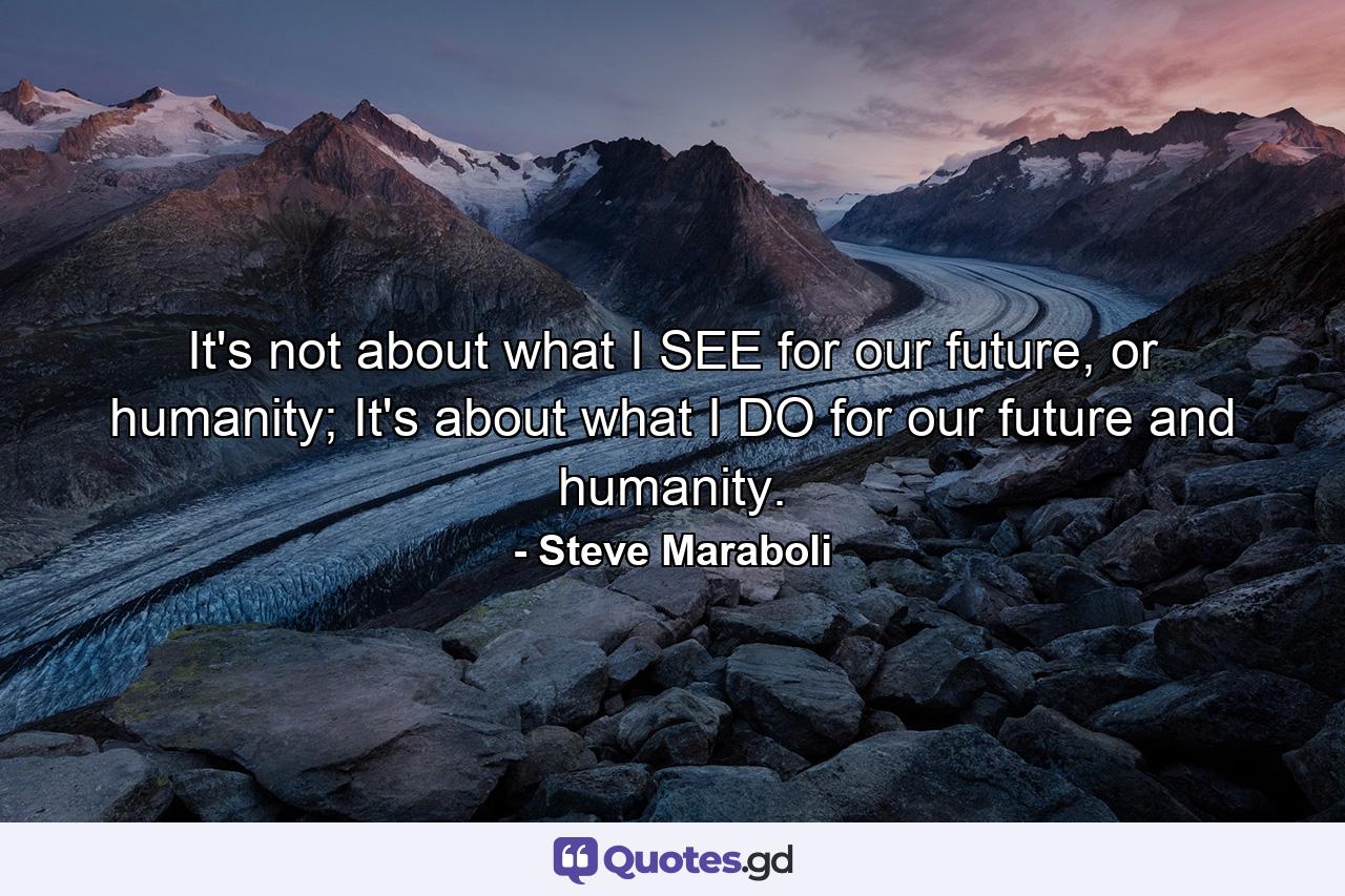 It's not about what I SEE for our future, or humanity; It's about what I DO for our future and humanity. - Quote by Steve Maraboli