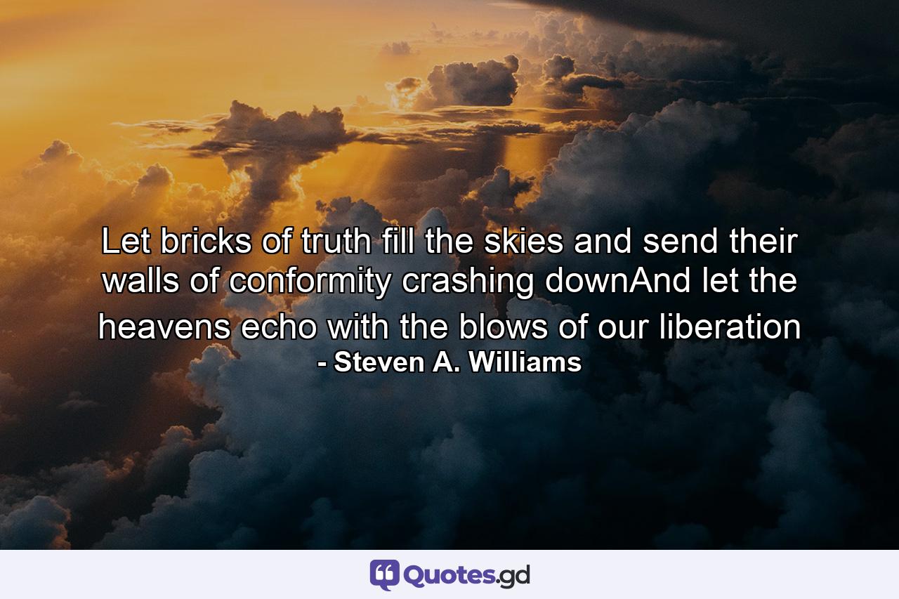 Let bricks of truth fill the skies and send their walls of conformity crashing downAnd let the heavens echo with the blows of our liberation - Quote by Steven A. Williams