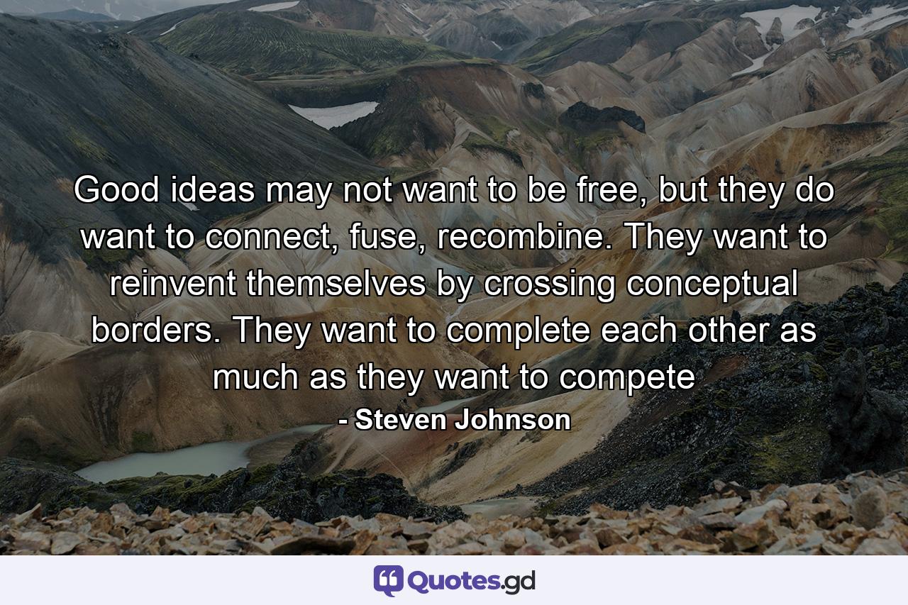 Good ideas may not want to be free, but they do want to connect, fuse, recombine. They want to reinvent themselves by crossing conceptual borders. They want to complete each other as much as they want to compete - Quote by Steven Johnson