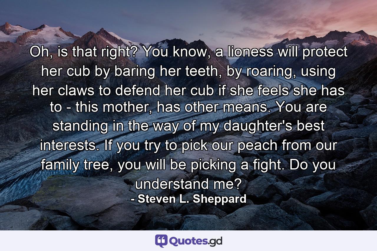 Oh, is that right? You know, a lioness will protect her cub by baring her teeth, by roaring, using her claws to defend her cub if she feels she has to - this mother, has other means. You are standing in the way of my daughter's best interests. If you try to pick our peach from our family tree, you will be picking a fight. Do you understand me? - Quote by Steven L. Sheppard