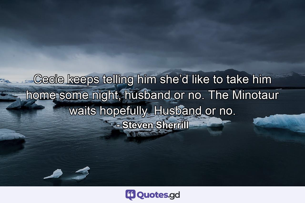 Cecie keeps telling him she’d like to take him home some night, husband or no. The Minotaur waits hopefully. Husband or no. - Quote by Steven Sherrill