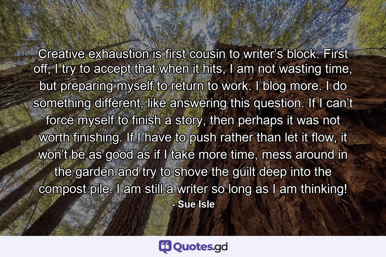 Creative exhaustion is first cousin to writer’s block. First off, I try to accept that when it hits, I am not wasting time, but preparing myself to return to work. I blog more. I do something different, like answering this question. If I can’t force myself to finish a story, then perhaps it was not worth finishing. If I have to push rather than let it flow, it won’t be as good as if I take more time, mess around in the garden and try to shove the guilt deep into the compost pile. I am still a writer so long as I am thinking! - Quote by Sue Isle