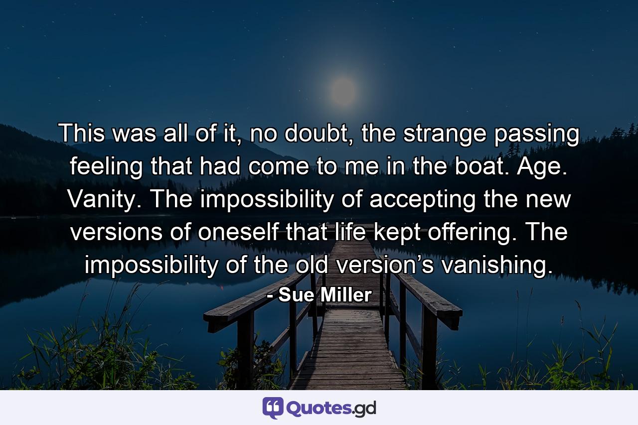 This was all of it, no doubt, the strange passing feeling that had come to me in the boat. Age. Vanity. The impossibility of accepting the new versions of oneself that life kept offering. The impossibility of the old version’s vanishing. - Quote by Sue Miller