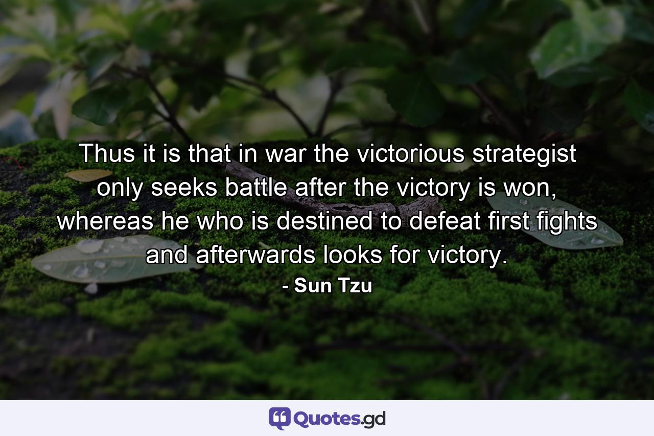 Thus it is that in war the victorious strategist only seeks battle after the victory is won, whereas he who is destined to defeat first fights and afterwards looks for victory. - Quote by Sun Tzu