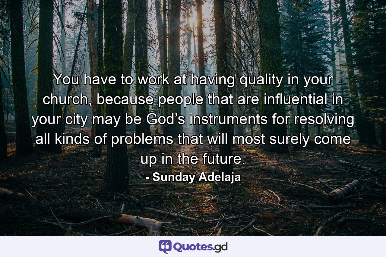 You have to work at having quality in your church, because people that are influential in your city may be God’s instruments for resolving all kinds of problems that will most surely come up in the future. - Quote by Sunday Adelaja