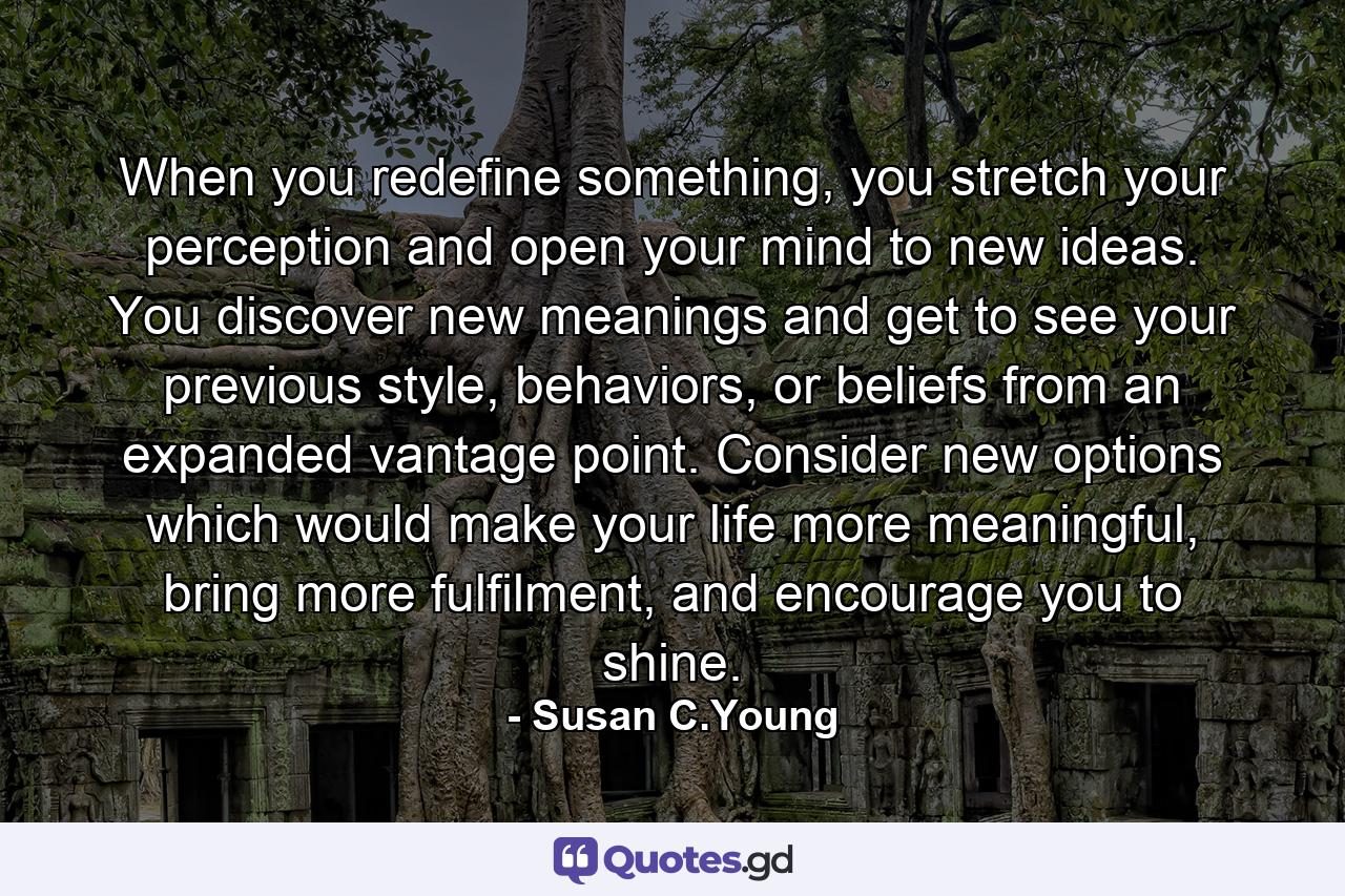 When you redefine something, you stretch your perception and open your mind to new ideas. You discover new meanings and get to see your previous style, behaviors, or beliefs from an expanded vantage point. Consider new options which would make your life more meaningful, bring more fulfilment, and encourage you to shine. - Quote by Susan C.Young