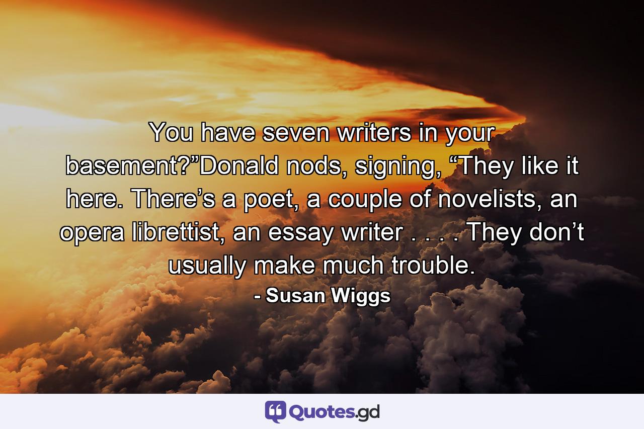 You have seven writers in your basement?”Donald nods, signing, “They like it here. There’s a poet, a couple of novelists, an opera librettist, an essay writer . . . . They don’t usually make much trouble. - Quote by Susan Wiggs