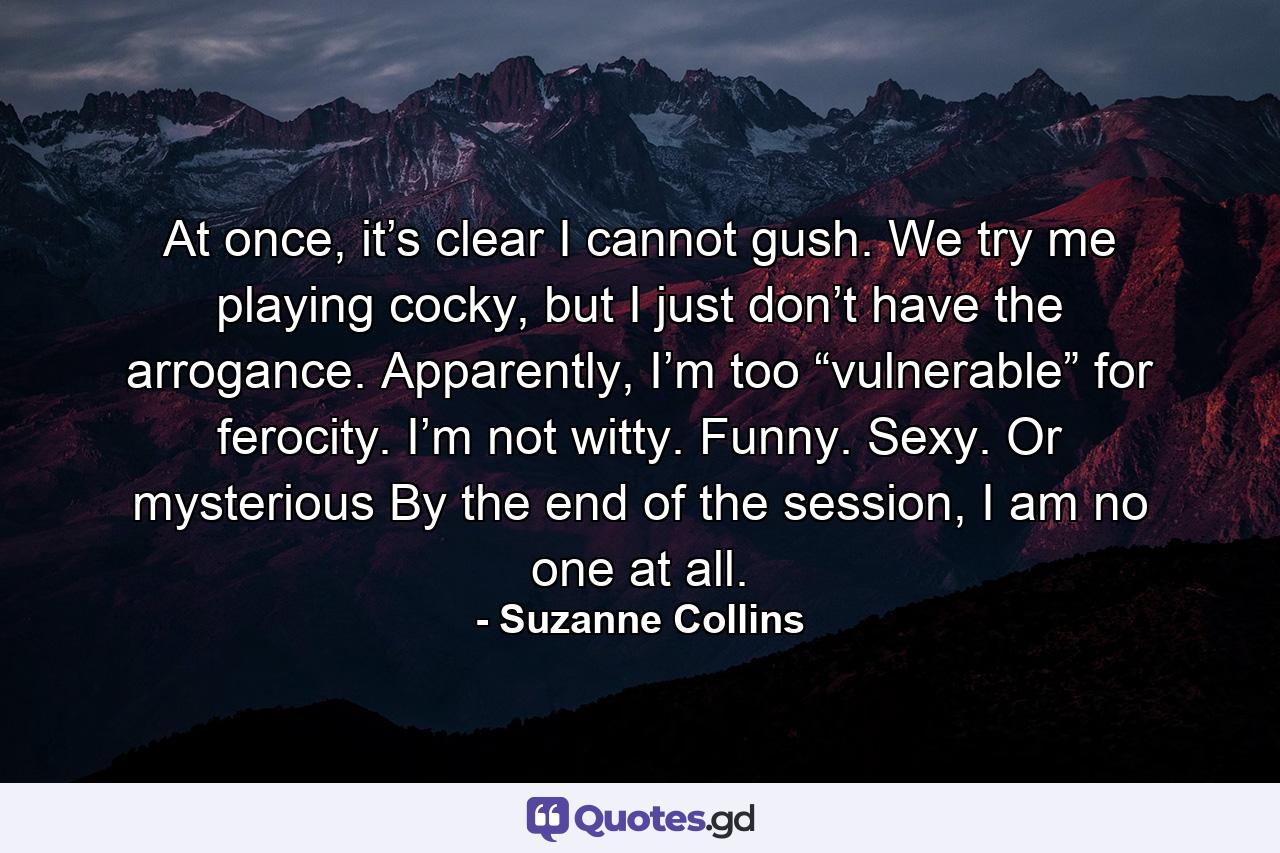 At once, it’s clear I cannot gush. We try me playing cocky, but I just don’t have the arrogance. Apparently, I’m too “vulnerable” for ferocity. I’m not witty. Funny. Sexy. Or mysterious By the end of the session, I am no one at all. - Quote by Suzanne Collins
