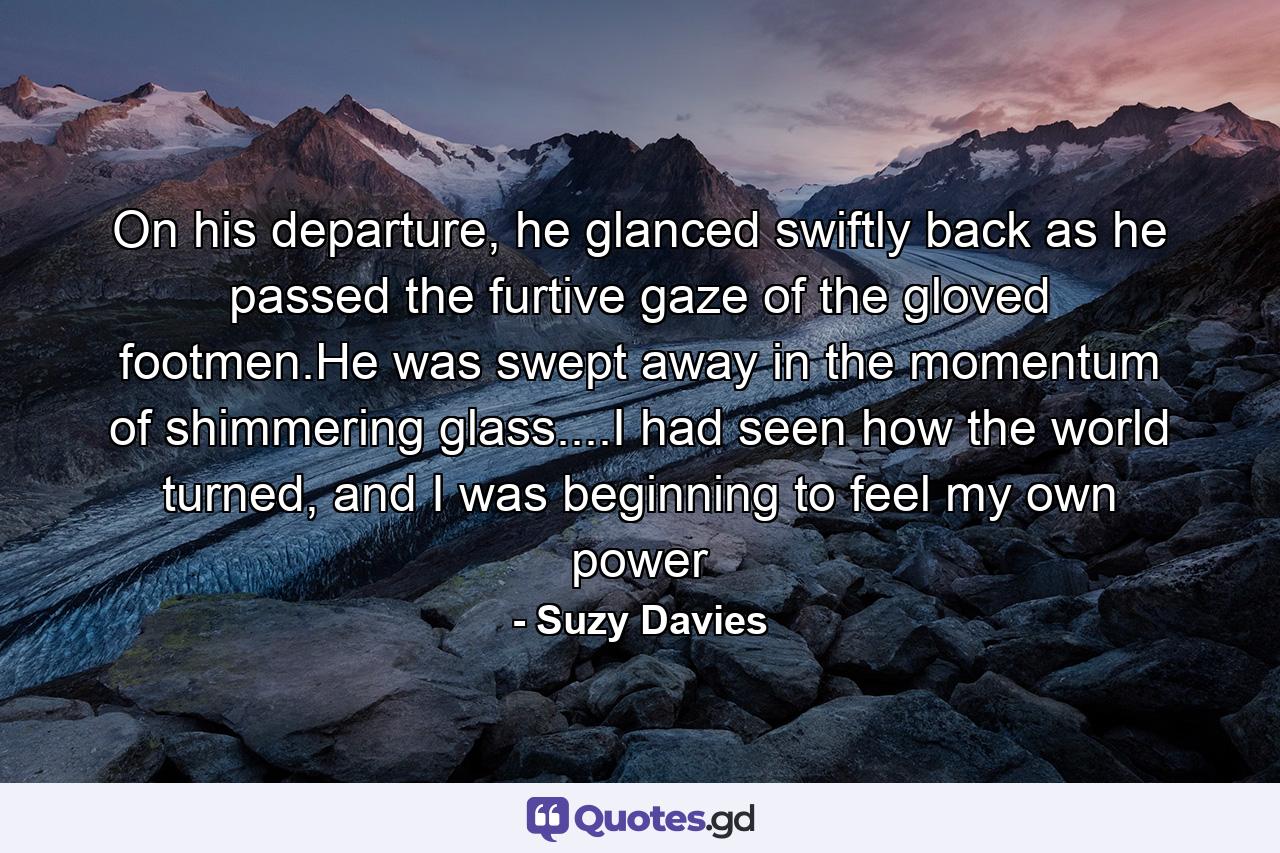 On his departure, he glanced swiftly back as he passed the furtive gaze of the gloved footmen.He was swept away in the momentum of shimmering glass....I had seen how the world turned, and I was beginning to feel my own power - Quote by Suzy Davies