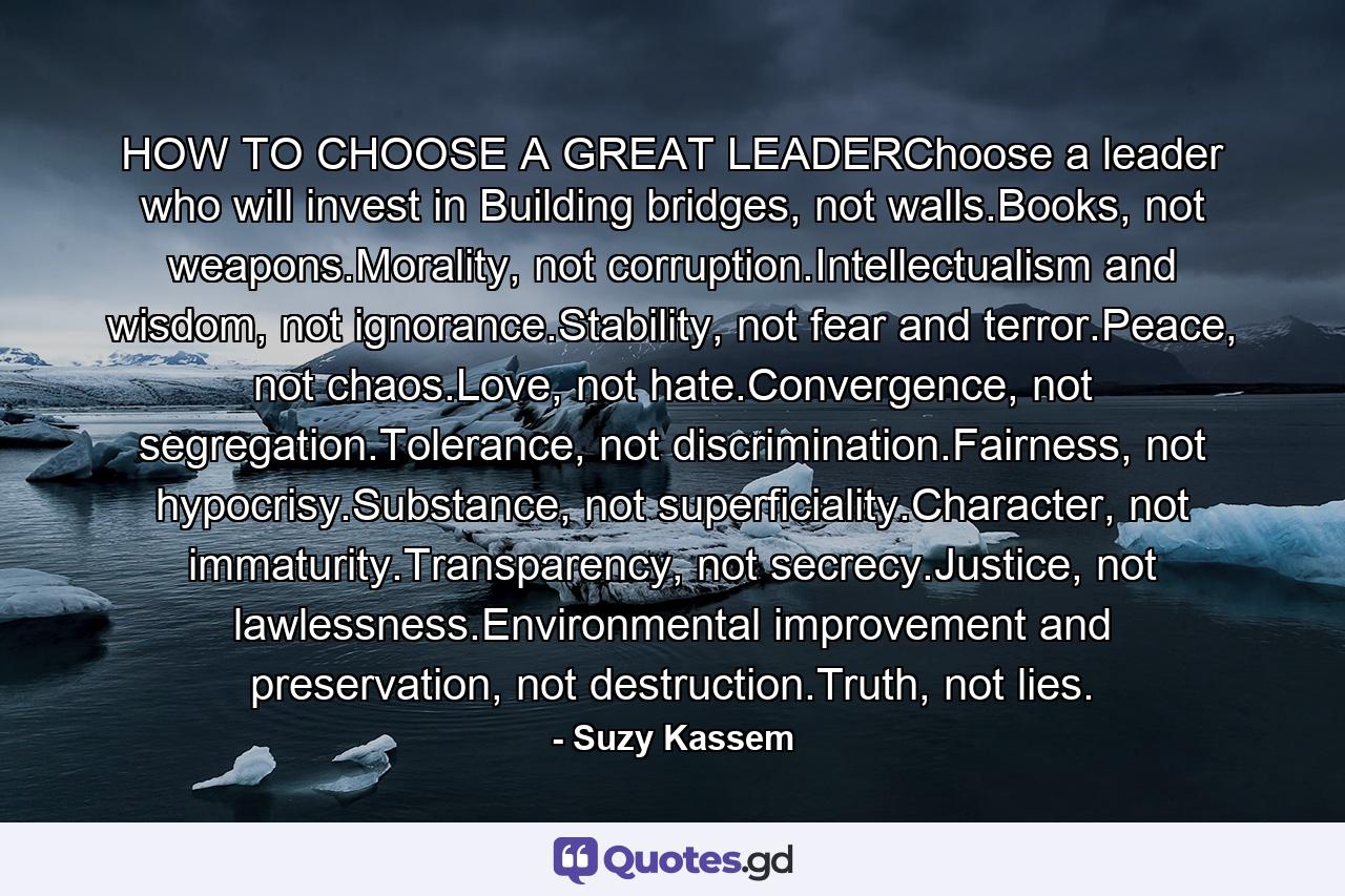 HOW TO CHOOSE A GREAT LEADERChoose a leader who will invest in Building bridges, not walls.Books, not weapons.Morality, not corruption.Intellectualism and wisdom, not ignorance.Stability, not fear and terror.Peace, not chaos.Love, not hate.Convergence, not segregation.Tolerance, not discrimination.Fairness, not hypocrisy.Substance, not superficiality.Character, not immaturity.Transparency, not secrecy.Justice, not lawlessness.Environmental improvement and preservation, not destruction.Truth, not lies. - Quote by Suzy Kassem