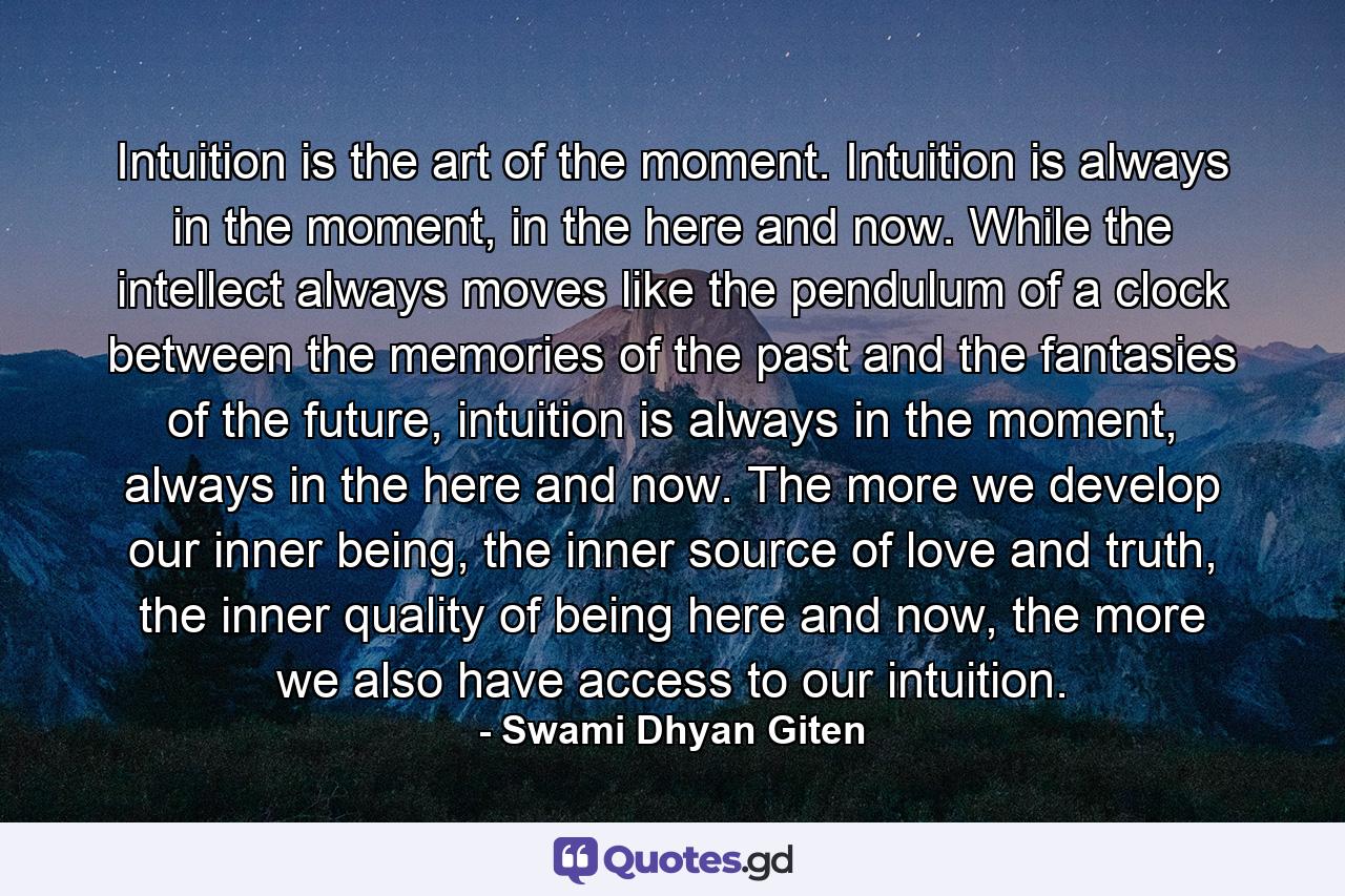 Intuition is the art of the moment. Intuition is always in the moment, in the here and now. While the intellect always moves like the pendulum of a clock between the memories of the past and the fantasies of the future, intuition is always in the moment, always in the here and now. The more we develop our inner being, the inner source of love and truth, the inner quality of being here and now, the more we also have access to our intuition. - Quote by Swami Dhyan Giten