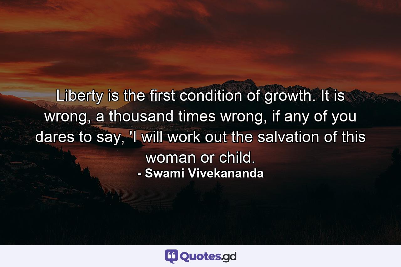 Liberty is the first condition of growth. It is wrong, a thousand times wrong, if any of you dares to say, 'I will work out the salvation of this woman or child. - Quote by Swami Vivekananda