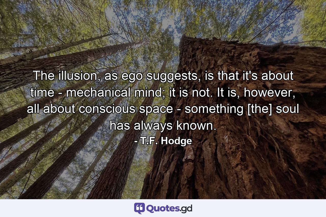 The illusion, as ego suggests, is that it's about time - mechanical mind; it is not. It is, however, all about conscious space - something [the] soul has always known. - Quote by T.F. Hodge