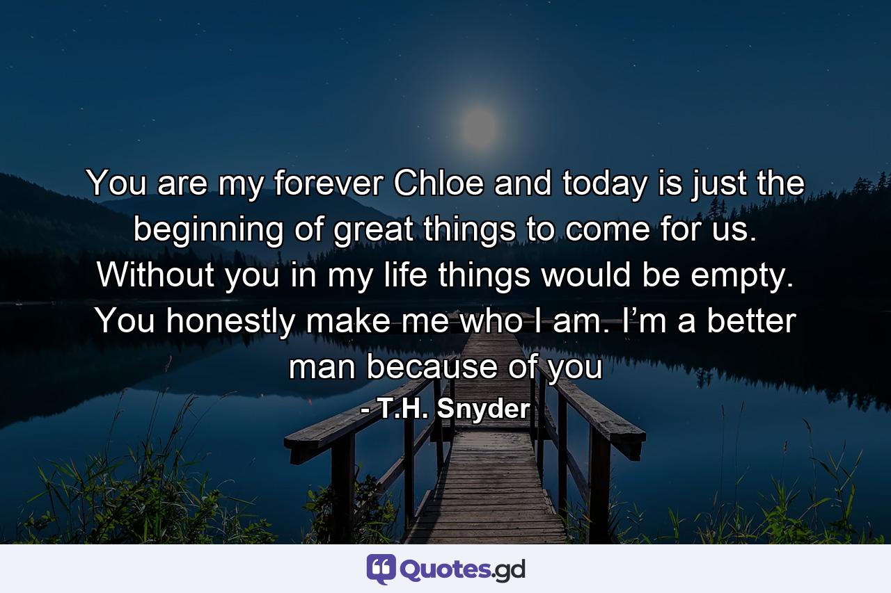 You are my forever Chloe and today is just the beginning of great things to come for us. Without you in my life things would be empty. You honestly make me who I am. I’m a better man because of you - Quote by T.H. Snyder