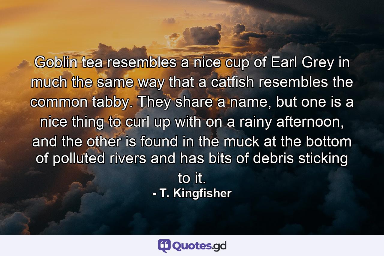 Goblin tea resembles a nice cup of Earl Grey in much the same way that a catfish resembles the common tabby. They share a name, but one is a nice thing to curl up with on a rainy afternoon, and the other is found in the muck at the bottom of polluted rivers and has bits of debris sticking to it. - Quote by T. Kingfisher