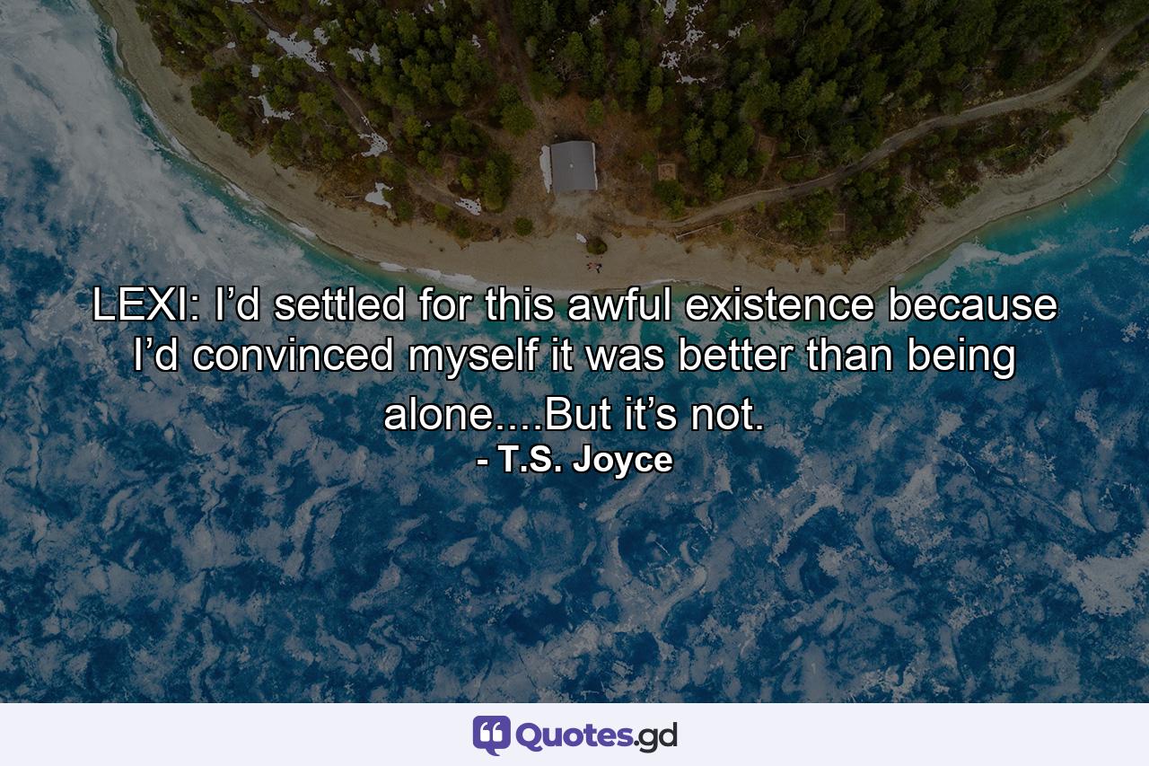 LEXI: I’d settled for this awful existence because I’d convinced myself it was better than being alone....But it’s not. - Quote by T.S. Joyce