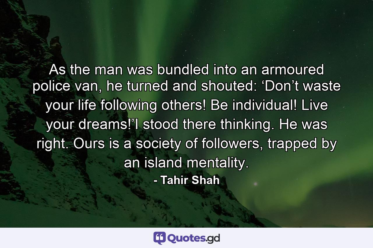 As the man was bundled into an armoured police van, he turned and shouted: ‘Don’t waste your life following others! Be individual! Live your dreams!’I stood there thinking. He was right. Ours is a society of followers, trapped by an island mentality. - Quote by Tahir Shah