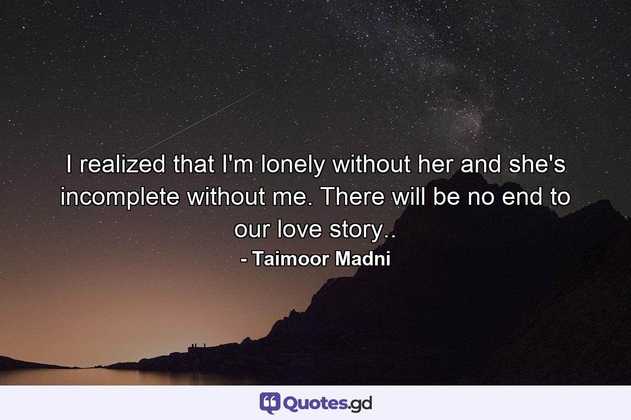 I realized that I'm lonely without her and she's incomplete without me. There will be no end to our love story.. - Quote by Taimoor Madni