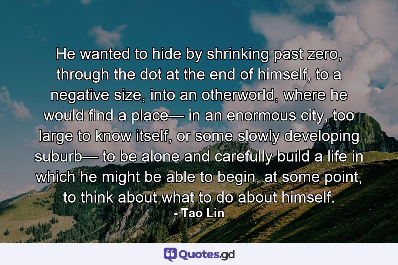 He wanted to hide by shrinking past zero, through the dot at the end of himself, to a negative size, into an otherworld, where he would find a place— in an enormous city, too large to know itself, or some slowly developing suburb— to be alone and carefully build a life in which he might be able to begin, at some point, to think about what to do about himself. - Quote by Tao Lin