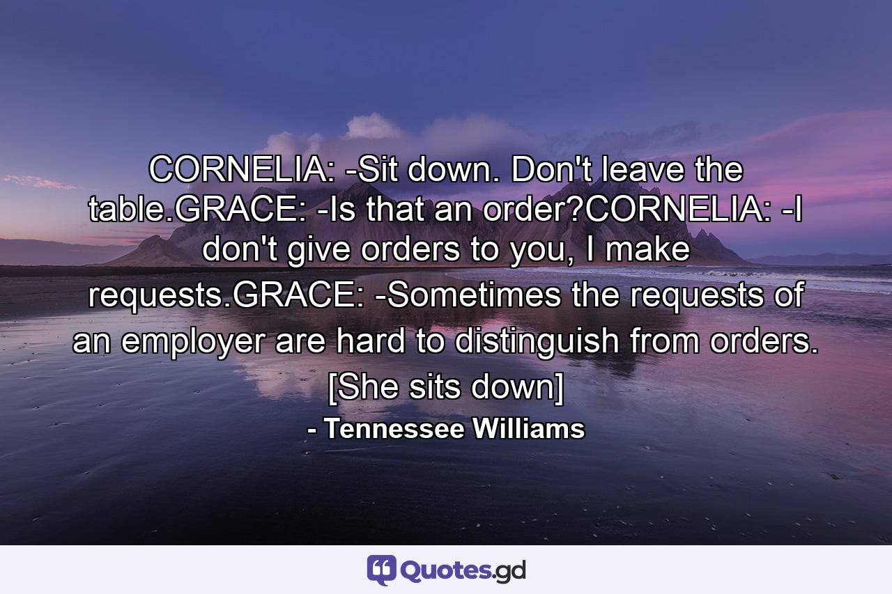 CORNELIA: -Sit down. Don't leave the table.GRACE: -Is that an order?CORNELIA: -I don't give orders to you, I make requests.GRACE: -Sometimes the requests of an employer are hard to distinguish from orders. [She sits down] - Quote by Tennessee Williams