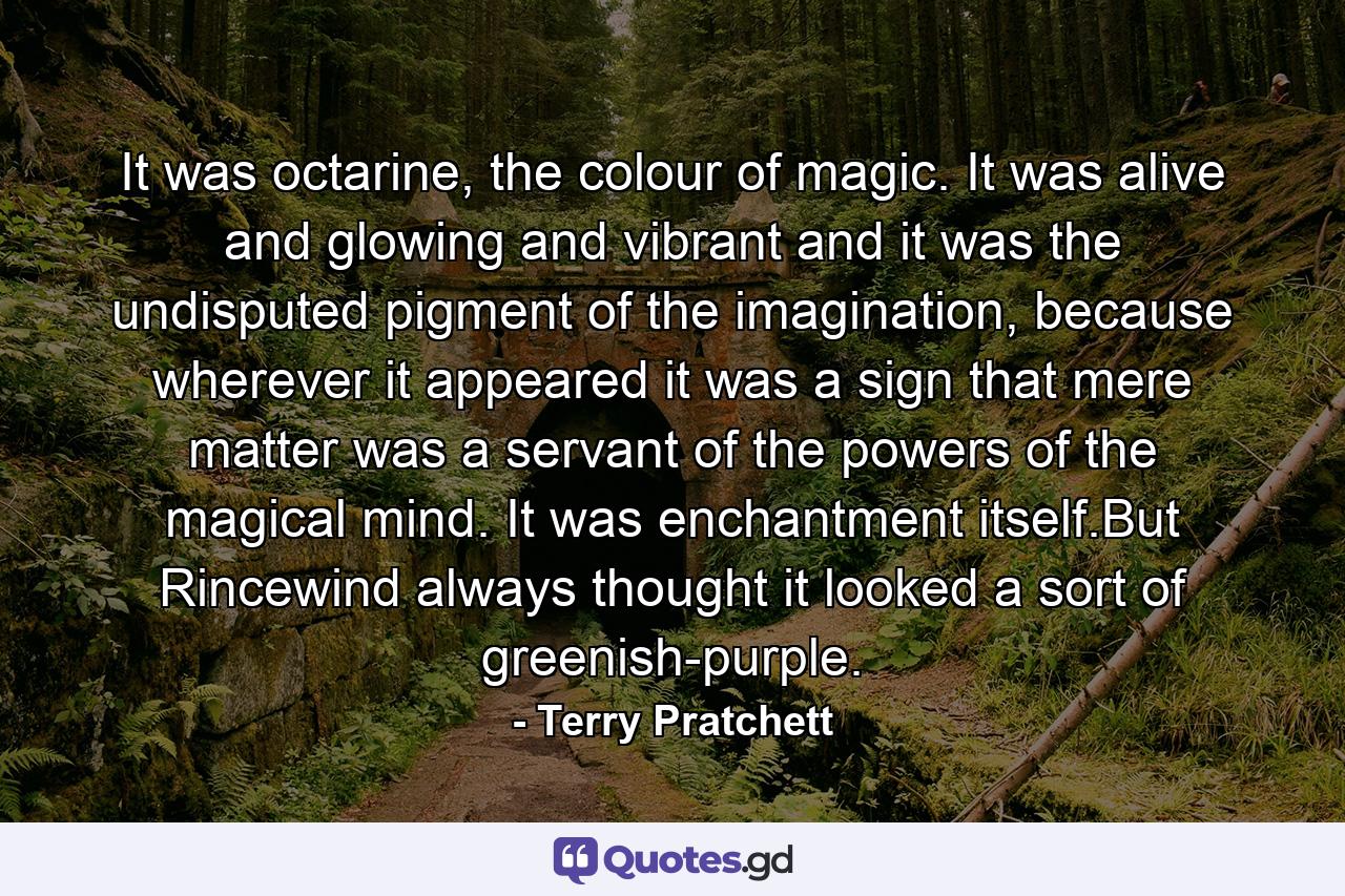 It was octarine, the colour of magic. It was alive and glowing and vibrant and it was the undisputed pigment of the imagination, because wherever it appeared it was a sign that mere matter was a servant of the powers of the magical mind. It was enchantment itself.But Rincewind always thought it looked a sort of greenish-purple. - Quote by Terry Pratchett