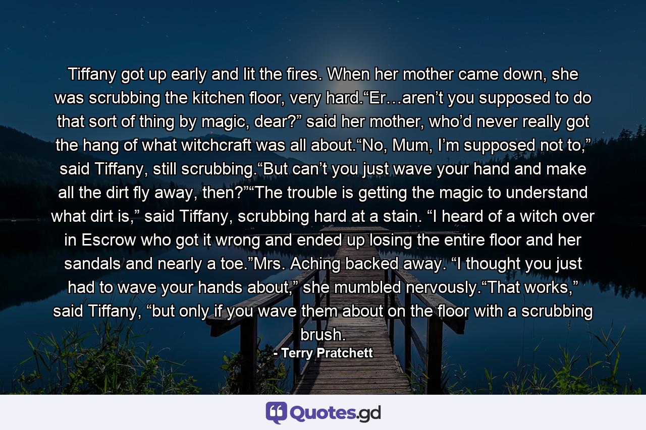 Tiffany got up early and lit the fires. When her mother came down, she was scrubbing the kitchen floor, very hard.“Er…aren’t you supposed to do that sort of thing by magic, dear?” said her mother, who’d never really got the hang of what witchcraft was all about.“No, Mum, I’m supposed not to,” said Tiffany, still scrubbing.“But can’t you just wave your hand and make all the dirt fly away, then?”“The trouble is getting the magic to understand what dirt is,” said Tiffany, scrubbing hard at a stain. “I heard of a witch over in Escrow who got it wrong and ended up losing the entire floor and her sandals and nearly a toe.”Mrs. Aching backed away. “I thought you just had to wave your hands about,” she mumbled nervously.“That works,” said Tiffany, “but only if you wave them about on the floor with a scrubbing brush. - Quote by Terry Pratchett