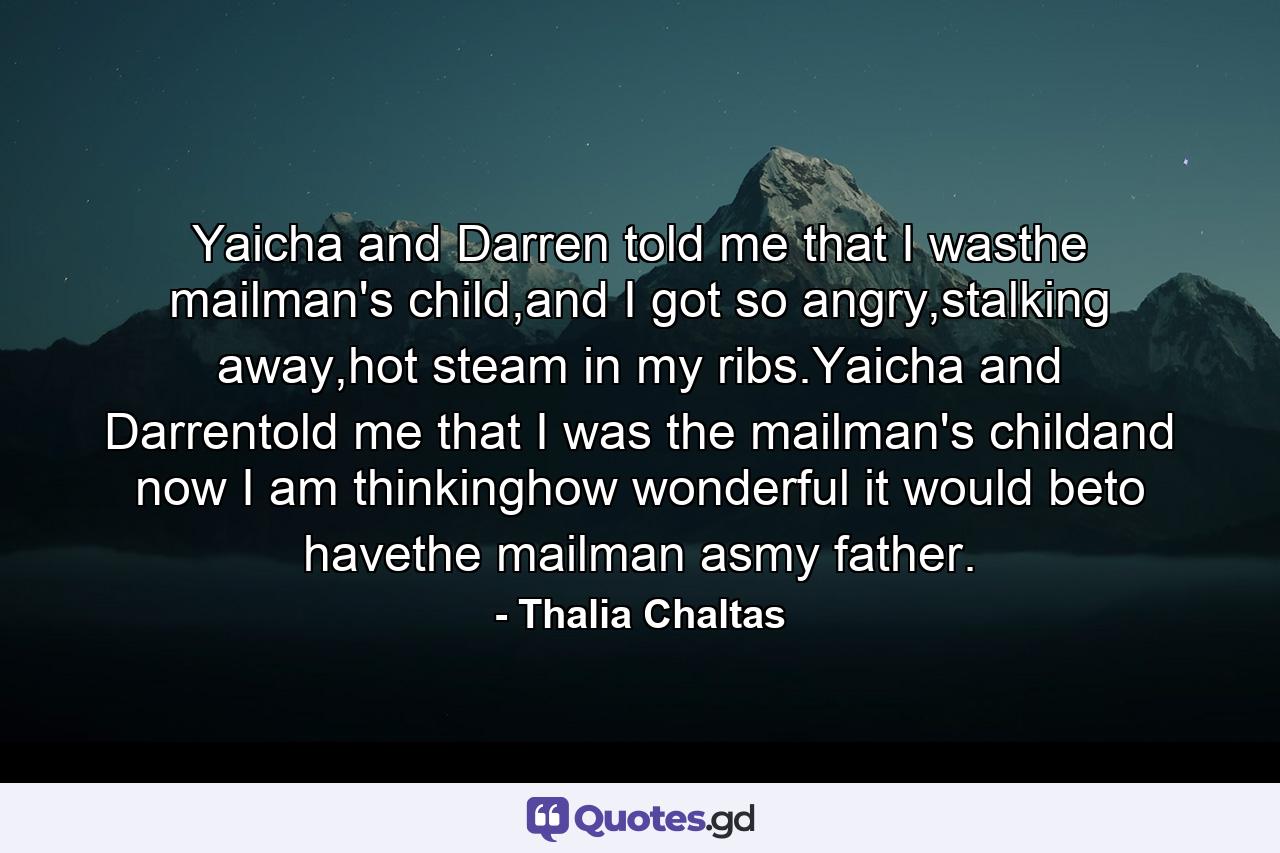 Yaicha and Darren told me that I wasthe mailman's child,and I got so angry,stalking away,hot steam in my ribs.Yaicha and Darrentold me that I was the mailman's childand now I am thinkinghow wonderful it would beto havethe mailman asmy father. - Quote by Thalia Chaltas