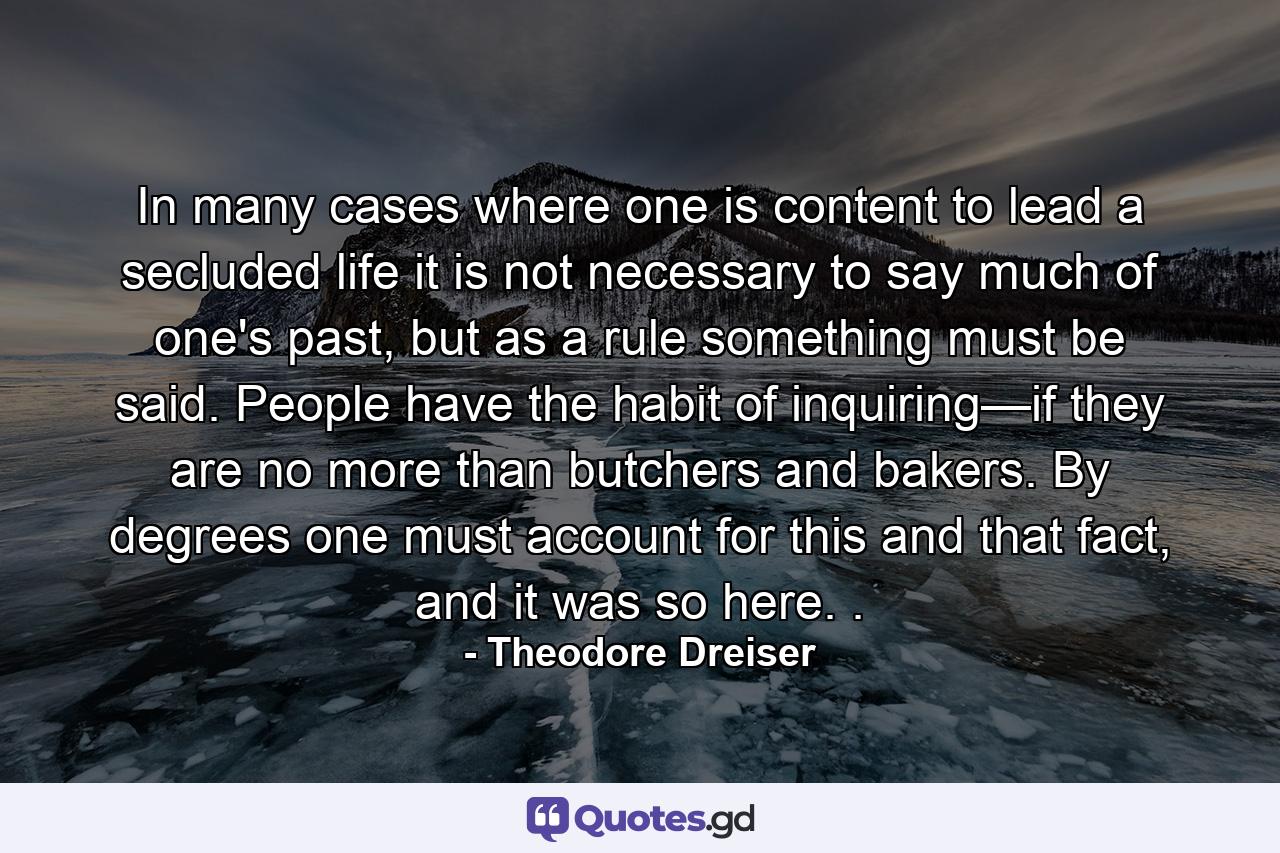 In many cases where one is content to lead a secluded life it is not necessary to say much of one's past, but as a rule something must be said. People have the habit of inquiring—if they are no more than butchers and bakers. By degrees one must account for this and that fact, and it was so here. . - Quote by Theodore Dreiser