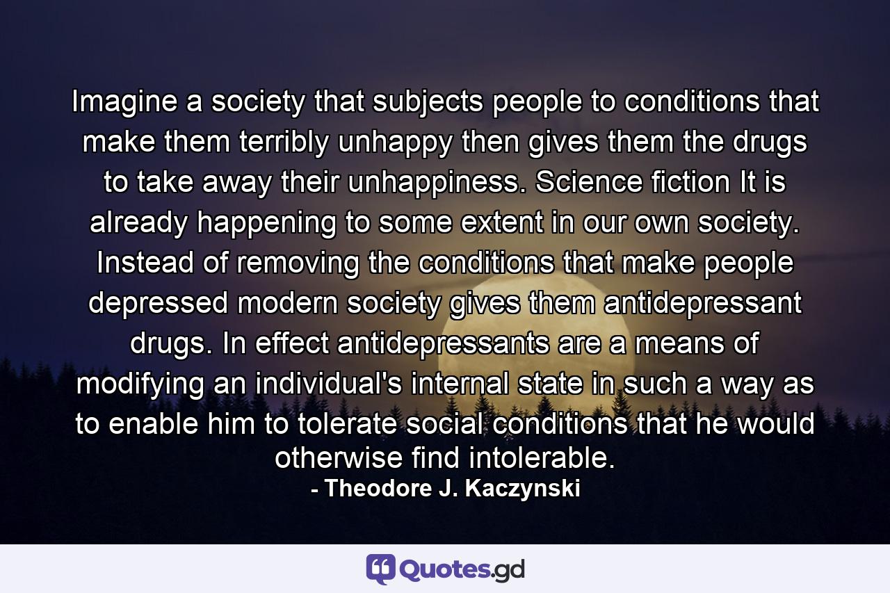 Imagine a society that subjects people to conditions that make them terribly unhappy then gives them the drugs to take away their unhappiness. Science fiction It is already happening to some extent in our own society. Instead of removing the conditions that make people depressed modern society gives them antidepressant drugs. In effect antidepressants are a means of modifying an individual's internal state in such a way as to enable him to tolerate social conditions that he would otherwise find intolerable. - Quote by Theodore J. Kaczynski