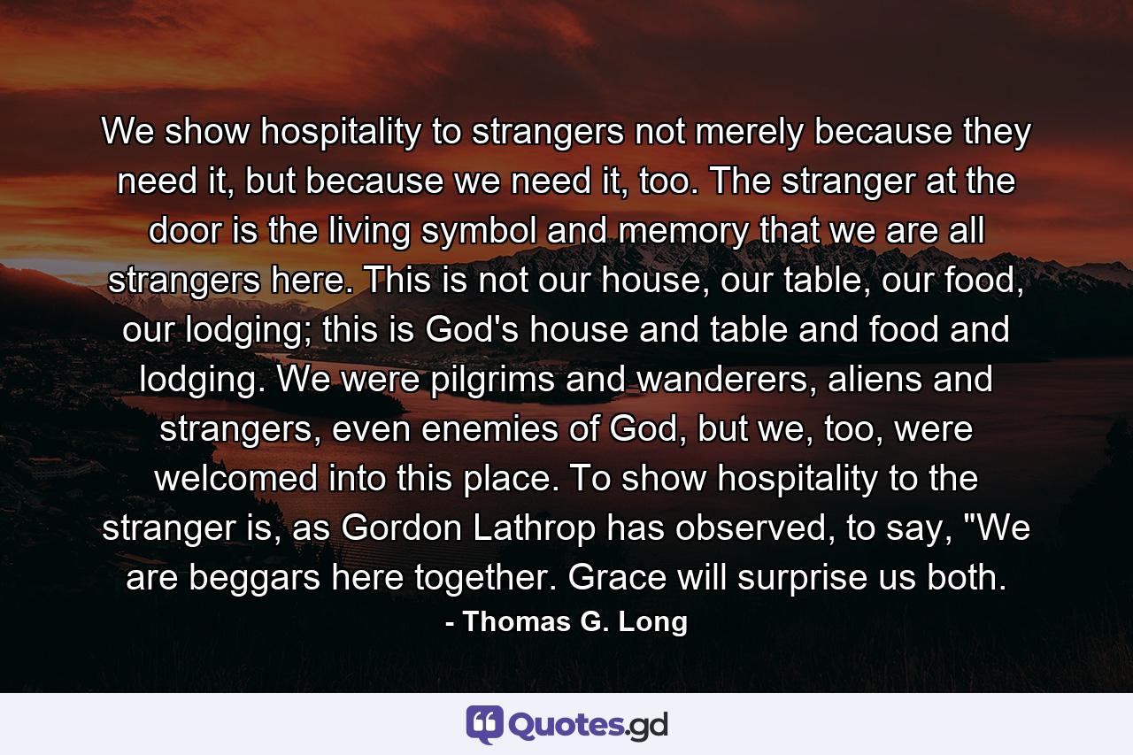 We show hospitality to strangers not merely because they need it, but because we need it, too. The stranger at the door is the living symbol and memory that we are all strangers here. This is not our house, our table, our food, our lodging; this is God's house and table and food and lodging. We were pilgrims and wanderers, aliens and strangers, even enemies of God, but we, too, were welcomed into this place. To show hospitality to the stranger is, as Gordon Lathrop has observed, to say, 