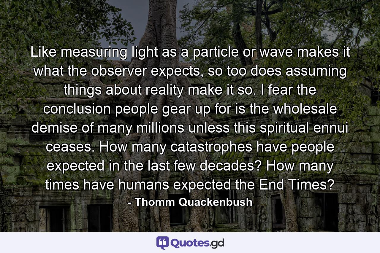 Like measuring light as a particle or wave makes it what the observer expects, so too does assuming things about reality make it so. I fear the conclusion people gear up for is the wholesale demise of many millions unless this spiritual ennui ceases. How many catastrophes have people expected in the last few decades? How many times have humans expected the End Times? - Quote by Thomm Quackenbush