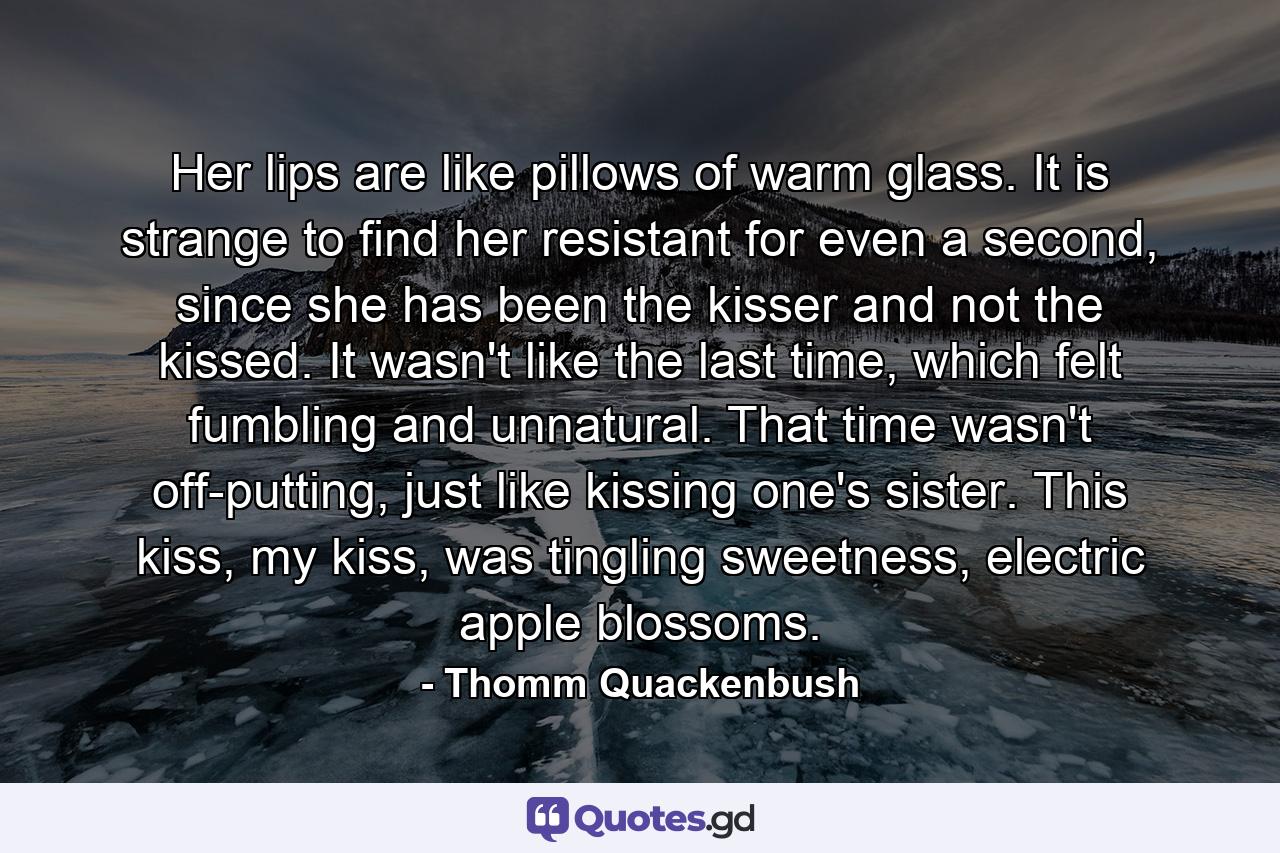 Her lips are like pillows of warm glass. It is strange to find her resistant for even a second, since she has been the kisser and not the kissed. It wasn't like the last time, which felt fumbling and unnatural. That time wasn't off-putting, just like kissing one's sister. This kiss, my kiss, was tingling sweetness, electric apple blossoms. - Quote by Thomm Quackenbush