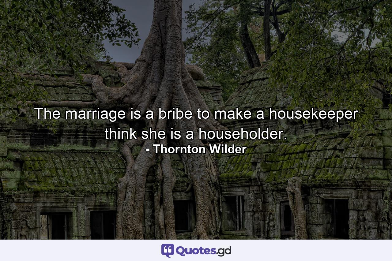 The marriage is a bribe to make a housekeeper think she is a householder. - Quote by Thornton Wilder