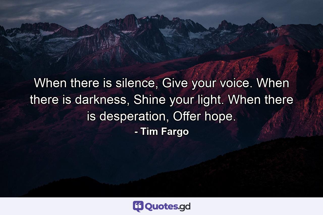 When there is silence, Give your voice. When there is darkness, Shine your light. When there is desperation, Offer hope. - Quote by Tim Fargo