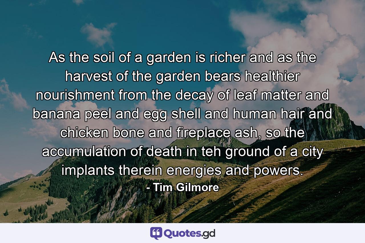 As the soil of a garden is richer and as the harvest of the garden bears healthier nourishment from the decay of leaf matter and banana peel and egg shell and human hair and chicken bone and fireplace ash, so the accumulation of death in teh ground of a city implants therein energies and powers. - Quote by Tim Gilmore