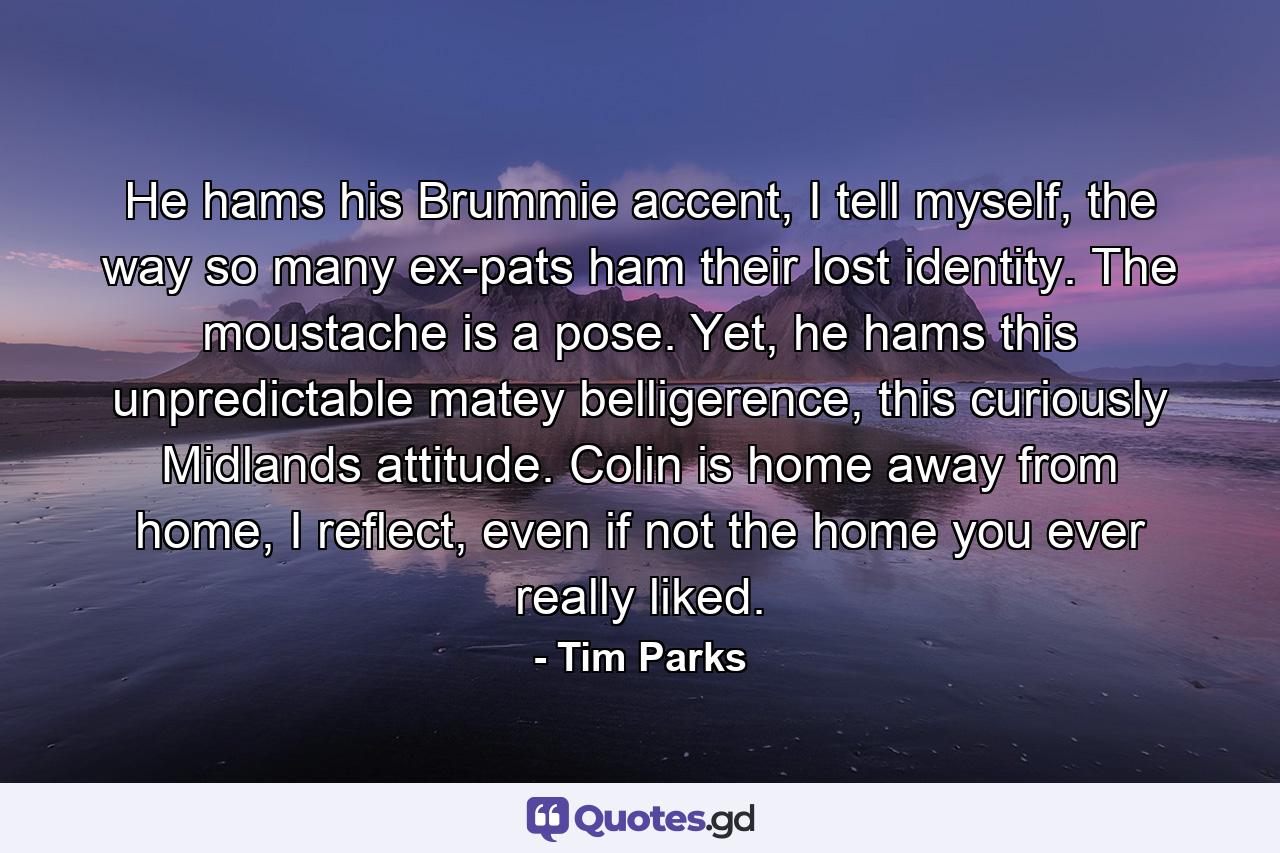 He hams his Brummie accent, I tell myself, the way so many ex-pats ham their lost identity. The moustache is a pose. Yet, he hams this unpredictable matey belligerence, this curiously Midlands attitude. Colin is home away from home, I reflect, even if not the home you ever really liked. - Quote by Tim Parks