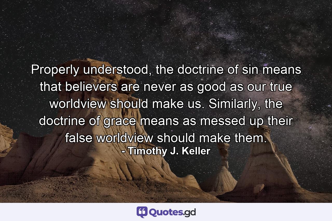 Properly understood, the doctrine of sin means that believers are never as good as our true worldview should make us. Similarly, the doctrine of grace means as messed up their false worldview should make them. - Quote by Timothy J. Keller